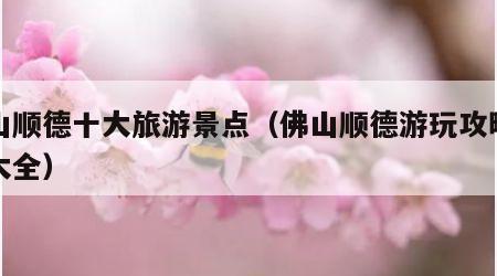 佛山顺德十大旅游景点(佛山顺德游玩攻略景点大全)