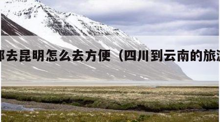 成都去昆明怎么去方便（四川到云南的旅游攻略）