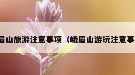 峨眉山旅游注意事项(峨眉山游玩注意事项)