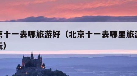 北京十一去哪旅游好(北京十一去哪里旅游最好玩)