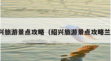 绍兴旅游景点攻略(绍兴旅游景点攻略兰亭)