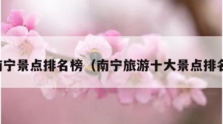 南宁景点排名榜(南宁旅游十大景点排名)