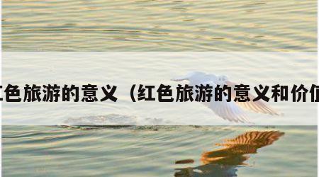 红色旅游的意义(红色旅游的意义和价值)