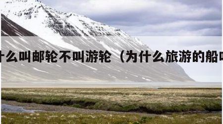 为什么叫邮轮不叫游轮(为什么旅游的船叫邮轮)