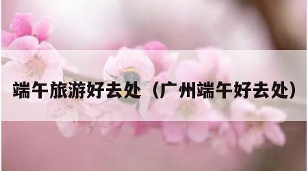 端午旅游好去处(广州端午好去处)