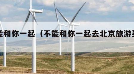 不能和你一起(不能和你一起去北京旅游英语)