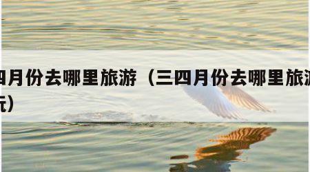 三四月份去哪里旅游(三四月份去哪里旅游最好玩)