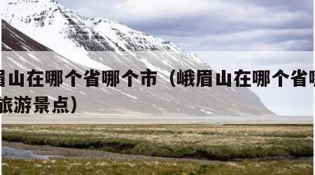 峨眉山在哪个省哪个市(峨眉山在哪个省哪个市,旅游景点)