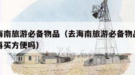 去海南旅游必备物品(去海南旅游必备物品去了再买方便吗)