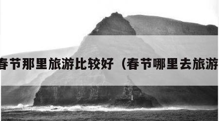 春节那里旅游比较好（春节哪里去旅游）