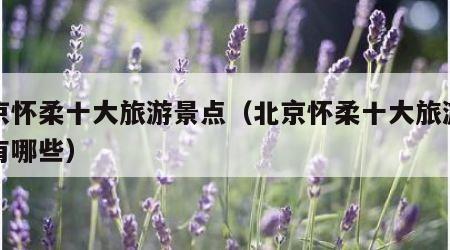 北京怀柔十大旅游景点(北京怀柔十大旅游景点有哪些)