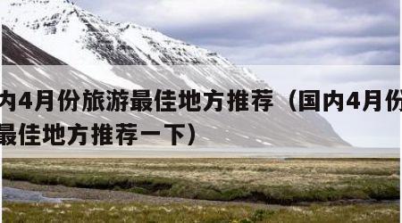 国内4月份旅游最佳地方推荐（国内4月份旅游最佳地方推荐一下）