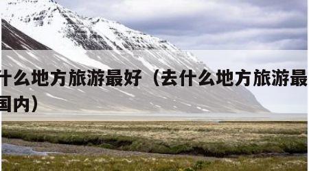 去什么地方旅游最好(去什么地方旅游最好?中国内)