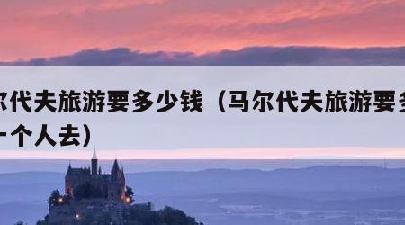 马尔代夫旅游要多少钱(马尔代夫旅游要多少钱一个人去)