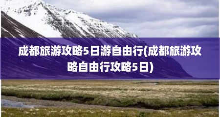 成都旅游攻略5日游自由行(成都旅游攻略自由行攻略5日)