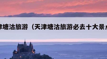 天津塘沽旅游（天津塘沽旅游必去十大景点排名）