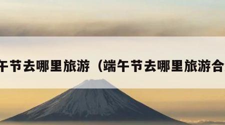 端午节去哪里旅游(端午节去哪里旅游合适)