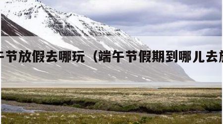 端午节放假去哪玩(端午节假期到哪儿去旅游)