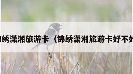 锦绣潇湘旅游卡（锦绣潇湘旅游卡好不好）
