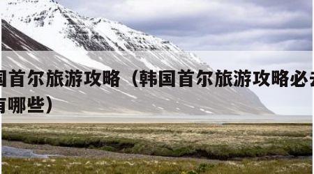 韩国首尔旅游攻略(韩国首尔旅游攻略必去景点有哪些)