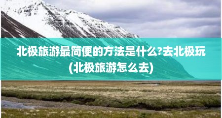 北极旅游最简便的方法是什么?去北极玩(北极旅游怎么去)