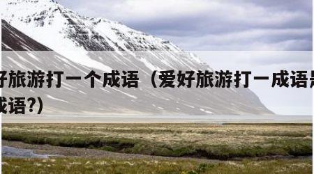 爱好旅游打一个成语(爱好旅游打一成语是什么成语?)