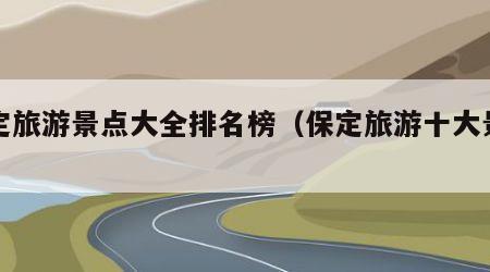 保定旅游景点大全排名榜(保定旅游十大景点)