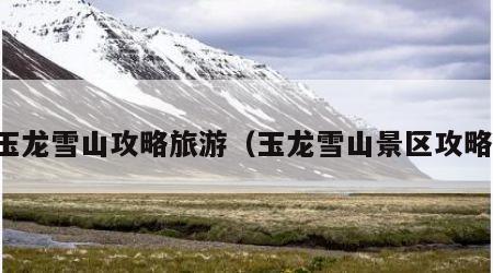 玉龙雪山攻略旅游(玉龙雪山景区攻略)