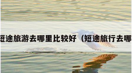 短途旅游去哪里比较好(短途旅行去哪)
