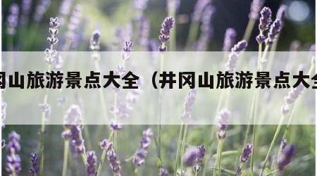 井冈山旅游景点大全（井冈山旅游景点大全天气）