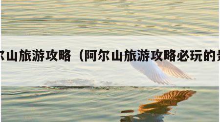 阿尔山旅游攻略(阿尔山旅游攻略必玩的景点)
