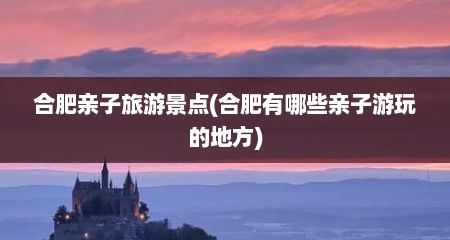 合肥亲子旅游景点(合肥有哪些亲子游玩的地方)