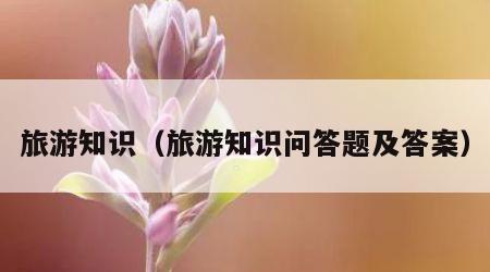 旅游知识（旅游知识问答题及答案）
