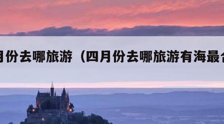 四月份去哪旅游（四月份去哪旅游有海最合适）