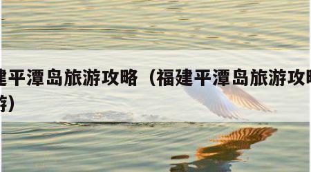 福建平潭岛旅游攻略(福建平潭岛旅游攻略一日游)