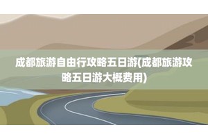 成都旅游自由行攻略五日游(成都旅游攻略五日游大概费用)