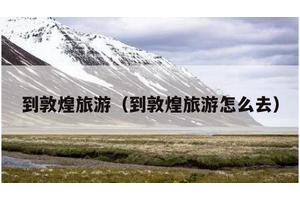 到敦煌旅游（到敦煌旅游怎么去）