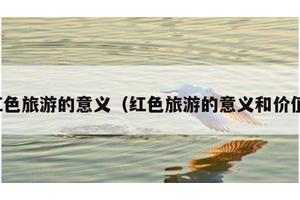 红色旅游的意义（红色旅游的意义和价值）