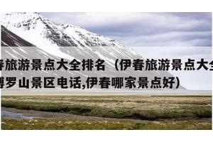 伊春旅游景点大全排名（伊春旅游景点大全排名博罗山景区电话,伊春哪家景点好）