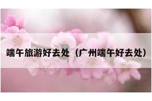 端午旅游好去处（广州端午好去处）