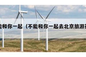 不能和你一起（不能和你一起去北京旅游英语）