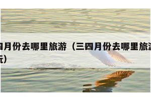 三四月份去哪里旅游（三四月份去哪里旅游最好玩）