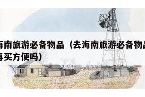 去海南旅游必备物品（去海南旅游必备物品去了再买方便吗）