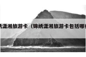 锦绣潇湘旅游卡（锦绣潇湘旅游卡包括哪些景点）