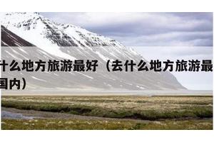 去什么地方旅游最好（去什么地方旅游最好?中国内）