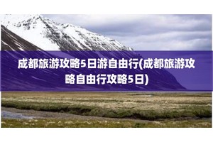 成都旅游攻略5日游自由行(成都旅游攻略自由行攻略5日)