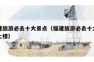福建旅游必去十大景点（福建旅游必去十大景点土楼）