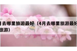 4月去哪里旅游最好（4月去哪里旅游最好国内旅游）