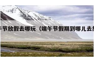 端午节放假去哪玩（端午节假期到哪儿去旅游）