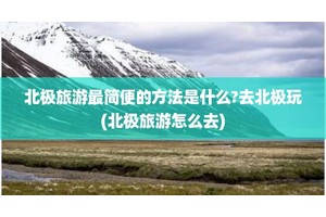 北极旅游最简便的方法是什么?去北极玩(北极旅游怎么去)